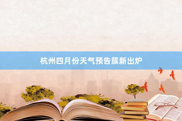 杭州四月份天气预告簇新出炉